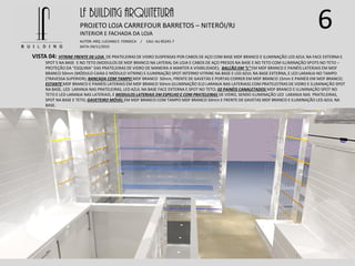 6LF BUILDING ARQUITETURA
PROJETO LOJA CARREFOUR BARRETOS – NITERÓI/RJ
AUTOR: ARQ. LUCIANO E. FONSECA / CAU: AU 85245-7
DATA: 04/11/2015
INTERIOR E FACHADA DA LOJA
VISTA 04: VITRINE FRENTE DE LOJA DE PRATELEIRAS DE VIDRO SUSPENSAS POR CABOS DE AÇO COM BASE MDF BRANCO E ILUMINAÇÃO LED AZUL NA FACE EXTERNA E
SPOT S NA BASE E NO TETO (MODULOS DE MDF BRANCO NA LATERAL DA LOJA E CABOS DE AÇO PRESOS NA BASE E NO TETO COM ILUMINAÇÃO SPOTS NO TETO –
PROTEÇÃO DA “ESQUINA” DAS PRATELEIRAS DE VIDRO DE MANEIRA A MANTER A VISIBILIDADE); BALCÃO EM “L” EM MDF BRANCO E PAINÉIS LATERIAIS EM MDF
BRANCO 50mm (MÓDULO CAIXA E MÓDULO VITRINE) E ILUMINAÇÃO SPOT INTERNO VITRINE NA BASE E LED AZUL NA BASE EXTERNA, E LED LARANJA NO TAMPO
(TRAVESSA SUPERIOR); BANCADA COM TAMPO MDF BRANCO 50mm, FRENTE DE GAVETAS E PORTAS CORRER EM MDF BRANCO 15mm E PAINÉIS EM MDF BRANCO;
ESTANTE MDF BRANCO E PAINÉIS LATERIAIS EM MDF BRANCO 50mm (ILUMINAÇÃO ELD LARANJA NAS LATERIAIS) COM PRATELEITRAS DE VIDRO E ILUMINAÇÃO SPOT
NA BASE, LED LARANJA NAS PRATELEIRAS, LED AZUL NA BASE FACE EXTERNA E SPOT NO TETO; 02 PAINÉIS CANALETADOS MDF BRANCO E ILUMINAÇÃO SPOT NO
TETO E LED LARANJA NAS LATERIAIS, E MODULOS LATERIAIS EM ESPELHO E COM PRATELEIRAS DE VIDRO, SENDO ILUMINAÇÃO LED LARANJA NAS PRATELEIRAS,
SPOT NA BASE E TETO; GAVETEIRO MÓVEL EM MDF BRANCO COM TAMPO MDF BRANCO 50mm E FRENTE DE GAVETAS MDF BRANCO E ILUMINAÇÃO LED AZUL NA
BASE.
 