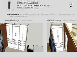 9
ARMÁRIO PISO-TETO: 02ARMÁRIOS TIPO PISO-TETO EM MDF BRANCO COM PAINEIS LATERIAIS EM MDF MARFIM 35mm COMPOSTOS DE GAVETEIROS NA PARTE
INFERIOR E ARMÁRIOS NA PARTE SUPERIOR.
LF BUILDING ARQUITETURA
PROJETO LOJA CARREFOUR BARRETOS – NITERÓI/RJ
AUTOR: ARQ. LUCIANO E. FONSECA / CAU: AU 85245-7
DATA: 04/11/2015
INTERIOR E FACHADA DA LOJA
ARMÁRIO PISO-TETO_01: A SER MONTADO NO ESTOQUE ARMÁRIO PISO-TETO_02: A SER MONTADO NA ENTRADA DO
ESTOQUE
 