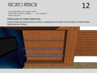 PROJETO INTERIOR
LOCAL MONTAGEM: LOJA JARDIM ICARAÍ
AUTOR: ARQ. LUCIANO E. FONSECA / CAU: AU 85245-7
DATA: 07/10/2014
PRATELEIRA DE VIDRO EMBUTIDA
ESTANTE EMBUTIDA (PRATELEIRAS DE VIDRO / ILUMINAÇÃO SPOT EMBUTIDO NO FORRO / INTERRUPTORES
EMBUTIDOS NA LATERAL)
12
 