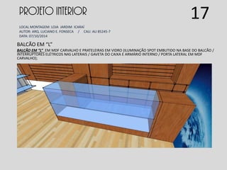 PROJETO INTERIOR
LOCAL MONTAGEM: LOJA JARDIM ICARAÍ
AUTOR: ARQ. LUCIANO E. FONSECA / CAU: AU 85245-7
DATA: 07/10/2014
BALCÃO EM “L”
BALCÃO EM “L” EM MDF CARVALHO E PRATELEIRAS EM VIDRO (ILUMINAÇÃO SPOT EMBUTIDO NA BASE DO BALCÃO /
INTERRUPTORES ELÉTRICOS NAS LATERAIS / GAVETA DO CAIXA E ARMÁRIO INTERNO / PORTA LATERAL EM MDF
CARVALHO);
17
 