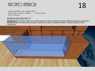 PROJETO INTERIOR
LOCAL MONTAGEM: LOJA JARDIM ICARAÍ
AUTOR: ARQ. LUCIANO E. FONSECA / CAU: AU 85245-7
DATA: 07/10/2014
DETALHE BALCÃO EM “L”
BALCÃO EM “L” EM MDF CARVALHO E PRATELEIRAS EM VIDRO (ILUMINAÇÃO SPOT EMBUTIDO NA BASE DO BALCÃO /
INTERRUPTORES ELÉTRICOS NAS LATERAIS / GAVETA DO CAIXA E ARMÁRIO INTERNO / PORTA LATERAL EM MDF
CARVALHO);
18
 