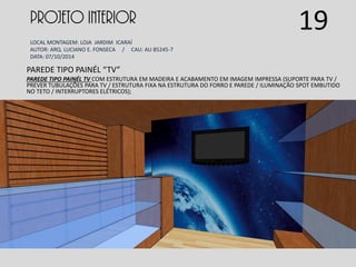 PROJETO INTERIOR
LOCAL MONTAGEM: LOJA JARDIM ICARAÍ
AUTOR: ARQ. LUCIANO E. FONSECA / CAU: AU 85245-7
DATA: 07/10/2014
PAREDE TIPO PAINÉL “TV”
PAREDE TIPO PAINÉL TV COM ESTRUTURA EM MADEIRA E ACABAMENTO EM IMAGEM IMPRESSA (SUPORTE PARA TV /
PREVER TUBULAÇÕES PARA TV / ESTRUTURA FIXA NA ESTRUTURA DO FORRO E PAREDE / ILUMINAÇÃO SPOT EMBUTIDO
NO TETO / INTERRUPTORES ELÉTRICOS);
19
 