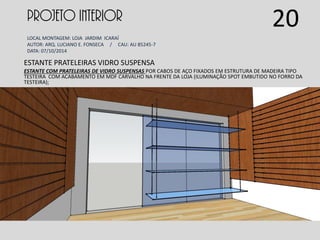 PROJETO INTERIOR
LOCAL MONTAGEM: LOJA JARDIM ICARAÍ
AUTOR: ARQ. LUCIANO E. FONSECA / CAU: AU 85245-7
DATA: 07/10/2014
ESTANTE PRATELEIRAS VIDRO SUSPENSA
ESTANTE COM PRATELEIRAS DE VIDRO SUSPENSAS POR CABOS DE AÇO FIXADOS EM ESTRUTURA DE MADEIRA TIPO
TESTEIRA COM ACABAMENTO EM MDF CARVALHO NA FRENTE DA LOJA (ILUMINAÇÃO SPOT EMBUTIDO NO FORRO DA
TESTEIRA);
20
 