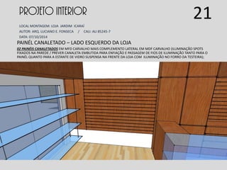 PROJETO INTERIOR
LOCAL MONTAGEM: LOJA JARDIM ICARAÍ
AUTOR: ARQ. LUCIANO E. FONSECA / CAU: AU 85245-7
DATA: 07/10/2014
PAINÉL CANALETADO – LADO ESQUERDO DA LOJA
02 PAINÉIS CANALETADOS EM MFD CARVALHO MAIS COMPLEMENTO LATERAL EM MDF CARVALHO (ILUMINAÇÃO SPOTS
FIXADOS NA PAREDE / PREVER CANALETA EMBUTIDA PARA ENFIAÇÃO E PASSAGEM DE FIOS DE ILUMINAÇÃO TANTO PARA O
PAINÉL QUANTO PARA A ESTANTE DE VIDRO SUSPENSA NA FRENTE DA LOJA COM ILUMINAÇÃO NO FORRO DA TESTEIRA);
21
 