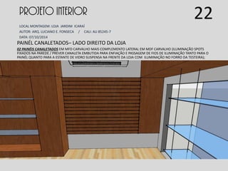 PROJETO INTERIOR
LOCAL MONTAGEM: LOJA JARDIM ICARAÍ
AUTOR: ARQ. LUCIANO E. FONSECA / CAU: AU 85245-7
DATA: 07/10/2014
PAINÉL CANALETADOS– LADO DIREITO DA LOJA
02 PAINÉIS CANALETADOS EM MFD CARVALHO MAIS COMPLEMENTO LATERAL EM MDF CARVALHO (ILUMINAÇÃO SPOTS
FIXADOS NA PAREDE / PREVER CANALETA EMBUTIDA PARA ENFIAÇÃO E PASSAGEM DE FIOS DE ILUMINAÇÃO TANTO PARA O
PAINÉL QUANTO PARA A ESTANTE DE VIDRO SUSPENSA NA FRENTE DA LOJA COM ILUMINAÇÃO NO FORRO DA TESTEIRA);
22
 