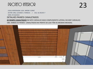 PROJETO INTERIOR
LOCAL MONTAGEM: LOJA JARDIM ICARAÍ
AUTOR: ARQ. LUCIANO E. FONSECA / CAU: AU 85245-7
DATA: 07/10/2014
DETALHES PAINÉIS CANALETADOS
02 PAINÉIS CANALETADOS EM MFD CARVALHO MAIS COMPLEMENTO LATERAL EM MDF CARVALHO.
OBS: AMBOS OS PAINÉIS CANALETADOS NA FRENTE DA LOJA TÊM AS MESMAS MEDIDAS.
23
 