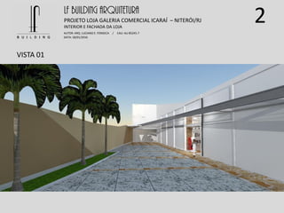 2
VISTA 01
LF BUILDING ARQUITETURA
PROJETO LOJA GALERIA COMERCIAL ICARAÍ – NITERÓI/RJ
AUTOR: ARQ. LUCIANO E. FONSECA / CAU: AU 85245-7
DATA: 18/01/2016
INTERIOR E FACHADA DA LOJA
 