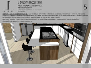 LF BUILDING ARQUITETURA
PROJETO CASA BARRA DO PIRAÍ
AUTOR: ARQ. LUCIANO E. FONSECA / CAU: AU 85245-7
DATA: 13/09/2015
INTERIOR DA COZINHA
5
COZINHA - ILHA DE COCÇÃO DETALHE 02 - ILHA DE COCÇÃO COM PORTAS E FRENTES DE GAVETAS EM MDF BRANCO E PUXADOR JAZZ CLASSIC
(SUGESTÃO). PAINÉIS LATERIAIS 36mm EM MDF CARVALHO. PAINÉL DO FUNDO DA ILHA EM MDF TECCA 36mm (SUGESTÃO A SER DEFINIDA). TAMPO
DA ILHA DE COCÇÃO EM GRANITO PRETO 35mm. TAMPO DE MESA DA ILHA EM MDF BRANCO 36mm.
GAVETEIRO, ARMÁRIO E PORTA ÓLEO COM PORTAS E FRENTE DE GAVETAS EM MDF BRANCO E PUXADORES JAZZ CLASSIC (SUGESTÃO).
ILUMINAÇÃO EM PENDENTES E EMBUTIDA NO TETO.
 