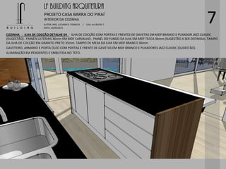 LF BUILDING ARQUITETURA
PROJETO CASA BARRA DO PIRAÍ
AUTOR: ARQ. LUCIANO E. FONSECA / CAU: AU 85245-7
DATA: 13/09/2015
INTERIOR DA COZINHA
7
COZINHA - ILHA DE COCÇÃO DETALHE 04 - ILHA DE COCÇÃO COM PORTAS E FRENTES DE GAVETAS EM MDF BRANCO E PUXADOR JAZZ CLASSIC
(SUGESTÃO). PAINÉIS LATERIAIS 36mm EM MDF CARVALHO. PAINÉL DO FUNDO DA ILHA EM MDF TECCA 36mm (SUGESTÃO A SER DEFINIDA). TAMPO
DA ILHA DE COCÇÃO EM GRANITO PRETO 35mm. TAMPO DE MESA DA ILHA EM MDF BRANCO 36mm.
GAVETEIRO, ARMÁRIO E PORTA ÓLEO COM PORTAS E FRENTE DE GAVETAS EM MDF BRANCO E PUXADORES JAZZ CLASSIC (SUGESTÃO).
ILUMINAÇÃO EM PENDENTES E EMBUTIDA NO TETO.
 
