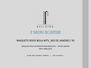 LF BUILDING ARQUITETURA
AUTOR: ARQ. LUCIANO E. FONSECA / CAU: AU 85245-7
MAQUETE FÍSICA DO PROJETO ROCK BOLA MTV - RIO DE JANEIRO
DATA: ABRIL/2013
MAQUETE ROCK BOLA MTV_RIO DE JANEIRO / RJ
 