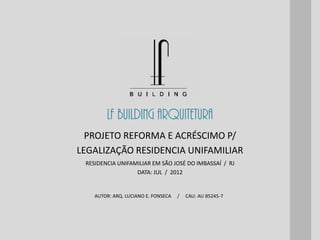 LF BUILDING ARQUITETURA
AUTOR: ARQ. LUCIANO E. FONSECA / CAU: AU 85245-7
RESIDENCIA UNIFAMILIAR EM SÃO JOSÉ DO IMBASSAÍ / RJ
DATA: JUL / 2012
PROJETO REFORMA E ACRÉSCIMO P/
LEGALIZAÇÃO RESIDENCIA UNIFAMILIAR
 
