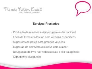 Thomas Nelson Brasil
       Livro “Satisfação garantida”



                          Serviços Prestados
       - Produção de releases e disparo para mídia nacional
       - Envio de livros e follow-up com veículos específicos
       - Sugestões de pauta para grandes veículos
       - Sugestão de entrevista exclusiva com o autor
       - Divulgação do livro nas redes sociais e site da agência
       - Clipagem e divulgação
 