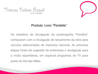 Thomas Nelson Brasil
            Livro “Flordelis”



                   Produto: Livro “Flordelis”
    Os trabalhos de divulgação da autobiografia “Flordelis”
    começaram com a divulgação do lançamento da obra para
    veículos selecionados da imprensa nacional. As próximas
    etapas foram de sugestão de entrevistas e divulgação para
    a mídia espontânea, em especial programas de TV para
    pauta do Dia das Mães.
 
