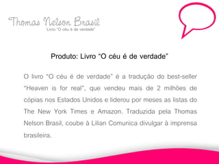 Thomas Nelsoné Brasil
       Livro “O céu de verdade”



              Produto: Livro “O céu é de verdade”
     O livro “O céu é de verdade” é a tradução do best-seller
     “Heaven is for real”, que vendeu mais de 2 milhões de
     cópias nos Estados Unidos e liderou por meses as listas do
     The New York Times e Amazon. Traduzida pela Thomas
     Nelson Brasil, coube à Lilian Comunica divulgar à imprensa
     brasileira.
 