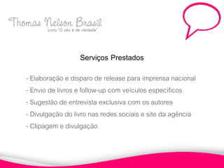 Thomas Nelsoné Brasil
       Livro “O céu de verdade”



                       Serviços Prestados
     - Elaboração e disparo de release para imprensa nacional
     - Envio de livros e follow-up com veículos específicos
     - Sugestão de entrevista exclusiva com os autores
     - Divulgação do livro nas redes sociais e site da agência
     - Clipagem e divulgação
 
