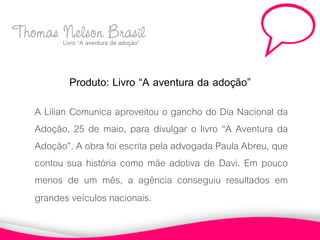 Thomas Livro “A aventuraBrasil
       Nelson da adoção”

            Produto: Livro “A aventura da adoção”
     A Lilian Comunica aproveitou o gancho do Dia Nacional da
     Adoção, 25 de maio, para divulgar o livro “A Aventura da
     Adoção”. A obra foi escrita pela advogada Paula Abreu, que
     contou sua história como mãe adotiva de Davi. Em pouco
     menos de um mês, a agência conseguiu resultados em
     grandes veículos nacionais.
 