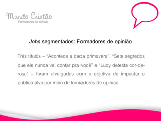 Mundo Cristão
  Formadores de opinião



           Jobs segmentados: Formadores de opinião
     Três títulos – “Acontece a cada primavera”, “Sete segredos
     que ele nunca vai contar pra você” e “Lucy detesta cor-de-
     rosa” – foram divulgados com o objetivo de impactar o
     público-alvo por meio de formadores de opinião.
 