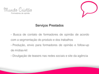 Mundo Cristão
  Formadores de opinião



                          Serviços Prestados
     - Busca de contato de formadores de opinião de acordo
     com a segmentação do produto e dos trabalhos
     - Produção, envio para formadores de opinião e follow-up
     de mídias-kit
     - Divulgação de teasers nas redes sociais e site da agência
 