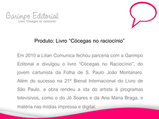Garimpo Editorial
    Livro “Cócegas no raciocínio”



                 Produto: Livro “Cócegas no raciocínio”
       Em 2010 a Lilian Comunica fechou parceria com a Garimpo
       Editorial e divulgou o livro “Cócegas no Raciocínio”, do
       jovem cartunista da Folha de S. Paulo João Montanaro.
       Além do sucesso na 21ª Bienal Internacional do Livro de
       São Paulo, a obra rendeu a ida do artista à programas
       televisivos, como o do Jô Soares e da Ana Maria Braga, e
       matéria nas mídias impressa e digital.
 