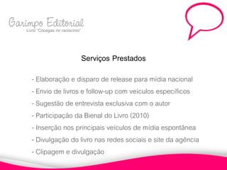 Garimpo Editorial
    Livro “Cócegas no raciocínio”



                                Serviços Prestados
          - Elaboração e disparo de release para mídia nacional
          - Envio de livros e follow-up com veículos específicos
          - Sugestão de entrevista exclusiva com o autor
          - Participação da Bienal do Livro (2010)
          - Inserção nos principais veículos de mídia espontânea
          - Divulgação do livro nas redes sociais e site da agência
          - Clipagem e divulgação
 
