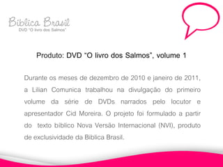 Biblica Brasil
  DVD “O livro dos Salmos”



           Produto: DVD “O livro dos Salmos”, volume 1
      Durante os meses de dezembro de 2010 e janeiro de 2011,
      a Lilian Comunica trabalhou na divulgação do primeiro
      volume da série de DVDs narrados pelo locutor e
      apresentador Cid Moreira. O projeto foi formulado a partir
      do texto bíblico Nova Versão Internacional (NVI), produto
      de exclusividade da Biblica Brasil.
 