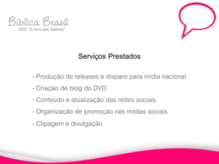 Biblica Brasil
  DVD “O livro dos Salmos”



                             Serviços Prestados
          - Produção de releases e disparo para mídia nacional
          - Criação de blog do DVD
          - Conteúdo e atualização das redes sociais
          - Organização de promoção nas mídias sociais
          - Clipagem e divulgação
 