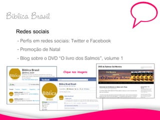 Biblica Brasil
   Redes sociais
   - Perfis em redes sociais: Twitter e Facebook
   - Promoção de Natal
   - Blog sobre o DVD “O livro dos Salmos”, volume 1
                        Clique nas imagens
 