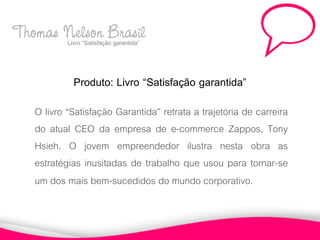 Thomas Nelson Brasil
       Livro “Satisfação garantida”



                Produto: Livro “Satisfação garantida”
     O livro “Satisfação Garantida” retrata a trajetória de carreira
     do atual CEO da empresa de e-commerce Zappos, Tony
     Hsieh. O jovem empreendedor ilustra nesta obra as
     estratégias inusitadas de trabalho que usou para tornar-se
     um dos mais bem-sucedidos do mundo corporativo.
 