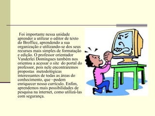 Foi importante nessa unidade
aprender a utilizar o editor de texto
do Broffice, aprendendo a sua
organização e utilizando-se dos seus
recursos mais simples de formatação
e edição. O professor orientador
Vanderlei Domingues também nos
orientou a acessar o site do portal do
professor, pois nele encontraremos
propostas metodológicas
interessantes de todas as áreas do
conhecimento, que ~podem
enriquecer nosso currículo. Enfim,
aprendemos mais possibilidades de
pesquisa na internet, como utilizá-las
com segurança.
 