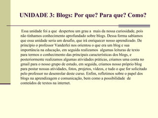 UNIDADE 3: Blogs: Por que? Para que? Como?

 Essa unidade foi a que despertou um grau a mais da nossa curiosidade, pois
não tínhamos conhecimento aprofundado sobre blogs. Dessa forma sabíamos
que essa unidade seria um desafio, que irá enriquecer nosso aprendizado. De
princípio o professor Vanderlei nos orientou o que era um blog e sua
importância na educação, em seguida realizamos algumas leituras de texto
para termos o conhecimento das principais características dos blogs, e
posteriormente realizamos algumas atividades práticas, criamos uma conta no
gmail para o nosso grupo de estudo, em seguida, criamos nosso próprio blog
para postar nossas atividades, fotos, projetos, vídeos, e tudo o que for solicitado
pelo professor no desenrolar deste curso. Enfim, refletimos sobre o papel dos
blogs na aprendizagem e comunicação, bem como a possibilidade de
conteúdos de textos na internet.
 