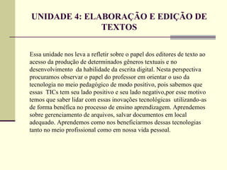 UNIDADE 4: ELABORAÇÃO E EDIÇÃO DE
              TEXTOS

Essa unidade nos leva a refletir sobre o papel dos editores de texto ao
acesso da produção de determinados gêneros textuais e no
desenvolvimento da habilidade da escrita digital. Nesta perspectiva
procuramos observar o papel do professor em orientar o uso da
tecnologia no meio pedagógico de modo positivo, pois sabemos que
essas TICs tem seu lado positivo e seu lado negativo,por esse motivo
temos que saber lidar com essas inovações tecnológicas utilizando-as
de forma benéfica no processo de ensino aprendizagem. Aprendemos
sobre gerenciamento de arquivos, salvar documentos em local
adequado. Aprendemos como nos beneficiarmos dessas tecnologias
tanto no meio profissional como em nossa vida pessoal.
 