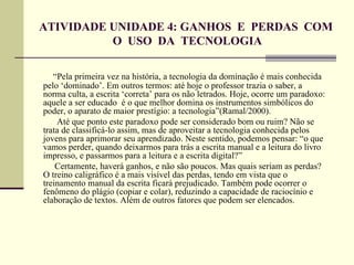 ATIVIDADE UNIDADE 4: GANHOS E PERDAS COM
          O USO DA TECNOLOGIA

   “Pela primeira vez na história, a tecnologia da dominação é mais conhecida
pelo ‘dominado’. Em outros termos: até hoje o professor trazia o saber, a
norma culta, a escrita ‘correta’ para os não letrados. Hoje, ocorre um paradoxo:
aquele a ser educado é o que melhor domina os instrumentos simbólicos do
poder, o aparato de maior prestígio: a tecnologia”(Ramal/2000).
    Até que ponto este paradoxo pode ser considerado bom ou ruim? Não se
trata de classificá-lo assim, mas de aproveitar a tecnologia conhecida pelos
jovens para aprimorar seu aprendizado. Neste sentido, podemos pensar: “o que
vamos perder, quando deixarmos para trás a escrita manual e a leitura do livro
impresso, e passarmos para a leitura e a escrita digital?”
    Certamente, haverá ganhos, e não são poucos. Mas quais seriam as perdas?
O treino caligráfico é a mais visível das perdas, tendo em vista que o
treinamento manual da escrita ficará prejudicado. Também pode ocorrer o
fenômeno do plágio (copiar e colar), reduzindo a capacidade de raciocínio e
elaboração de textos. Além de outros fatores que podem ser elencados.
 