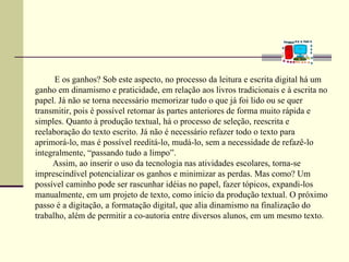 E os ganhos? Sob este aspecto, no processo da leitura e escrita digital há um
ganho em dinamismo e praticidade, em relação aos livros tradicionais e à escrita no
papel. Já não se torna necessário memorizar tudo o que já foi lido ou se quer
transmitir, pois é possível retornar às partes anteriores de forma muito rápida e
simples. Quanto à produção textual, há o processo de seleção, reescrita e
reelaboração do texto escrito. Já não é necessário refazer todo o texto para
aprimorá-lo, mas é possível reeditá-lo, mudá-lo, sem a necessidade de refazê-lo
integralmente, “passando tudo a limpo”.
     Assim, ao inserir o uso da tecnologia nas atividades escolares, torna-se
imprescindível potencializar os ganhos e minimizar as perdas. Mas como? Um
possível caminho pode ser rascunhar idéias no papel, fazer tópicos, expandi-los
manualmente, em um projeto de texto, como início da produção textual. O próximo
passo é a digitação, a formatação digital, que alia dinamismo na finalização do
trabalho, além de permitir a co-autoria entre diversos alunos, em um mesmo texto.
 