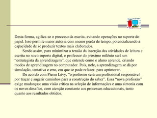 Desta forma, agiliza-se o processo da escrita, evitando operações no suporte do
papel. Isso permite maior autoria com menor perda de tempo, potencializando a
capacidade de se produzir textos mais elaborados.
     Sendo assim, para minimizar a tensão da inserção das atividades de leitura e
escrita no novo suporte digital, o professor do próximo milênio será um
“estrategista da aprendizagem”, que entende como o aluno aprende, criando
modos de aprendizagem no computador. Pois, nele, a aprendizagem se dá por
simulação, tentativa e erro, em que se pode refazer, para aprimorar.
     De acordo com Pierre Lévy, “o professor será um profissional responsável
por traçar e sugerir caminhos para a construção do saber”. Essa “nova profissão”
exige mudanças: uma visão crítica na seleção de informações e uma sintonia com
os novos desafios, com atenção constante aos processos educacionais, tanto
quanto aos resultados obtidos.
 