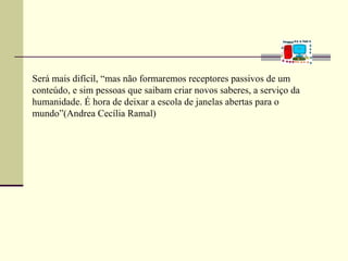 Será mais difícil, “mas não formaremos receptores passivos de um
conteúdo, e sim pessoas que saibam criar novos saberes, a serviço da
humanidade. É hora de deixar a escola de janelas abertas para o
mundo”(Andrea Cecília Ramal)
 