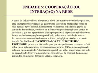 UNIDADE 5: COOPERAÇÃO (OU
             INTERAÇÃO) NA REDE

A partir da unidade cinco, a internet já não é um oceano desconhecido para nós,
abre inúmeras possibilidades de cooperação tanto entre professores como na
vida pessoal e profissional. É importante realizarmos uma leitura prévia do
conteúdo das unidades, conhecer as informações para interagir com outros as
dúvidas e o que nós aprendemos. Nesta perspectiva é importante refletir sobre a
importância da cooperação no aprendizado e destacar a relevância dessas
ferramentas na construção de novas práticas pedagógicas. Assim, o texto de
Andréa Cecília Ramal “O COMPUTADOR VAI SUBSTITUIR O
PROFESSOR, promove a discussão para que nós professores possamos refletir
sobre nossa ação educativa, precisamos incorporar as TICs em nosso plano de
aula, em nosso currículo.” Analisamos o papel das ações cooperativas em rede
no aprendizado. Conversamos sobre os repositórios de compartilhamento de
conteúdos em diversos formatos, vídeos, slides, etc.
 