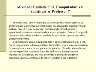 Atividade Unidade 5: O Computador vai
               substituir o Professor ?

    O profissional que forma todos os outros profissionais deixaria de
existir devido à presença do computador nas atividades escolares? Com
certeza, não! A figura do mestre, orientador de caminhos para o
aprendizado jamais será substituída por uma máquina. Porém, é inegável
que muita coisa deve mudar no modelo de aula mais comum, que todos
conhecem tão bem.
    Curiosamente, então, a resposta para o questionamento inicial é sim!
“A nossa pior aula, o lado repetitivo, burocrático, e por vezes acomodado
da escola, esse vamos deixar para o computador. Ele saberá transformar
nossas exposições maçantes em aulas multimídia interativas, em
hipertextos fascinantes, em telas coloridas e interfaces amigáveis
preparadas para a construção do saber”.(Andréa Cecília Ramal)
 