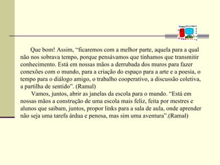 Que bom! Assim, “ficaremos com a melhor parte, aquela para a qual
não nos sobrava tempo, porque pensávamos que tínhamos que transmitir
conhecimento. Está em nossas mãos a derrubada dos muros para fazer
conexões com o mundo, para a criação do espaço para a arte e a poesia, o
tempo para o diálogo amigo, o trabalho cooperativo, a discussão coletiva,
a partilha de sentido”. (Ramal)
    Vamos, juntos, abrir as janelas da escola para o mundo. “Está em
nossas mãos a construção de uma escola mais feliz, feita por mestres e
alunos que saibam, juntos, propor links para a sala de aula, onde aprender
não seja uma tarefa árdua e penosa, mas sim uma aventura”.(Ramal)
 