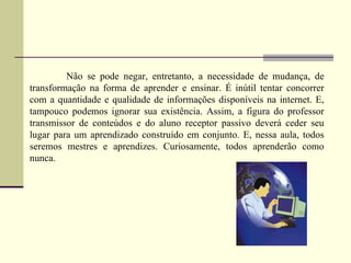 Não se pode negar, entretanto, a necessidade de mudança, de
transformação na forma de aprender e ensinar. É inútil tentar concorrer
com a quantidade e qualidade de informações disponíveis na internet. E,
tampouco podemos ignorar sua existência. Assim, a figura do professor
transmissor de conteúdos e do aluno receptor passivo deverá ceder seu
lugar para um aprendizado construído em conjunto. E, nessa aula, todos
seremos mestres e aprendizes. Curiosamente, todos aprenderão como
nunca.
 
