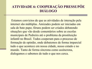 ATIVIDADE 6: COOPERAÇÃO PRESSUPÕE
               DIÁLOGO

 Estamos convictos de que as atividades de interação pela
internet são múltiplas. Amizades podem ser iniciadas em
sala de bate papo; fóruns podem ser criados debatendo
situações que vão desde comentários sobre as escolas
municipais de Pedreira até o problema da prostituição
infantil no Brasil. Todos cooperam para o processo de
formação de opinião, onde debatemos de forma imparcial
tudo o que acontece em nossa cidade, nosso estado e no
mundo. Tanto de forma síncrona como assíncrona,
dialogamos e sabemos de tudo o que nos cerca.
 