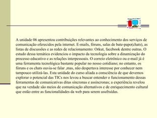 A unidade 06 apresentou contribuições relevantes ao conhecimento dos serviços de
comunicação oferecidos pela internet. E-mails, fóruns, salas de bate-papo(chats), as
listas de discussões e as redes de relacionamento: Orkut, facebook dentre outras. O
estudo dessa temática evidenciou o impacto da tecnologia sobre a dinamização do
processo educativo e as relações interpessoais. O correio eletrônico ou e-mail já é
uma ferramenta tecnológica bastante popular no nosso cotidiano; no entanto, os
fóruns e os chats ouvia-se falar ,mas, não despertava interesse por conhecer nem
tampouco utilizá-las. Esta unidade do curso aliada a consciência de que devemos
explorar o potencial das TICs nos levou a buscar entender o funcionamento dessas
ferramentas de comunicativas ditas síncronas e assíncronas; a experiência revelou
que na verdade são meios de comunicação alternativos e de enriquecimento cultural
que estão entre as funcionalidades da web para serem usufruídas.
 