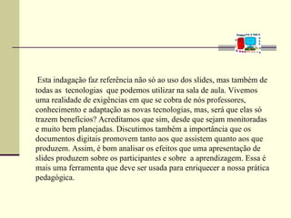 Esta indagação faz referência não só ao uso dos slides, mas também de
todas as tecnologias que podemos utilizar na sala de aula. Vivemos
uma realidade de exigências em que se cobra de nós professores,
conhecimento e adaptação as novas tecnologias, mas, será que elas só
trazem benefícios? Acreditamos que sim, desde que sejam monitoradas
e muito bem planejadas. Discutimos também a importância que os
documentos digitais promovem tanto aos que assistem quanto aos que
produzem. Assim, é bom analisar os efeitos que uma apresentação de
slides produzem sobre os participantes e sobre a aprendizagem. Essa é
mais uma ferramenta que deve ser usada para enriquecer a nossa prática
pedagógica.
 