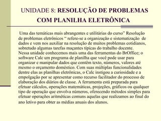 UNIDADE 8: RESOLUÇÃO DE PROBLEMAS
          COM PLANILHA ELETRÔNICA
 Uma das temáticas mais abrangentes e utilitárias do curso” Resolução
de problemas eletrônicos “ refere-se a organização e sistematização de
dados e vem nos auxiliar na resolução de muitos problemas cotidianos,
sobretudo algumas tarefas maçantes típicas do trabalho docente.
Nessa unidade conhecemos mais uma das ferramentas do BrOffice; o
software Calc um programa de planilha que você pode usar para
organizar e manipular dados que contêm texto, números, valores até
mesmo o orçamento doméstico. Com suas múltiplas funcionalidades
dentre elas as planilhas eletrônicas, o Calc instigou a curiosidade e a
empolgação por se apresentar como recurso facilitador do processo de
elaboração dos diários de classe. A ferramenta está preparada para
efetuar cálculos, operações matemáticas, projeções, gráficos ou qualquer
tipo de operação que envolva números, oferecendo métodos simples para
efetuar operações aritméticas comuns aquelas que realizamos ao final do
ano letivo para obter as médias anuais dos alunos.
 