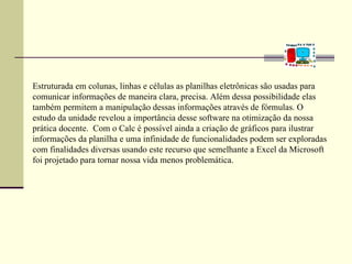 Estruturada em colunas, linhas e células as planilhas eletrônicas são usadas para
comunicar informações de maneira clara, precisa. Além dessa possibilidade elas
também permitem a manipulação dessas informações através de fórmulas. O
estudo da unidade revelou a importância desse software na otimização da nossa
prática docente. Com o Calc é possível ainda a criação de gráficos para ilustrar
informações da planilha e uma infinidade de funcionalidades podem ser exploradas
com finalidades diversas usando este recurso que semelhante a Excel da Microsoft
foi projetado para tornar nossa vida menos problemática.
 