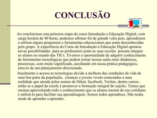 CONCLUSÃO
Ao concluirmos esta primeira etapa do curso Introdução a Educação Digital, com
carga horária de 40 horas, podemos afirmar foi de grande valia pois, aprendemos
a utilizar alguns programas e ferramentas educacionais que eram desconhecidas
pelo grupo. A experiência do Curso de Introdução à Educação Digital apontou
novas possibilidades para os professores junto as suas escolas possam integrar
os alunos ao mundo das TICs. Tivemos a oportunidade de adquirir conhecimento
de ferramentas tecnológicas que podem tornar nossas aulas mais dinâmicas,
prazerosas, com muito significado, auxiliando em nossa prática pedagógica,
através de um planejamento direcionado.
Atualmente o acesso as tecnologias devido a melhora das condições de vida de
uma boa parte da população, crianças e jovens vivem conectados a uma
realidade que atende pelos nomes de Orkut, facebook, Twitter, dentre outros;
então se o papel da escola é promover a formação integral do sujeito. Temos que
ensinar,aproveitando todo o conhecimento que os alunos trazem do seu cotidiano
e utilizá-lo para facilitar sua aprendizagem. Somos todos aprendizes. Não tenha
medo de aprender a aprender.
 