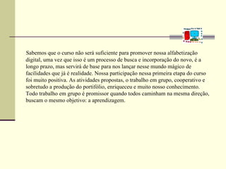 Sabemos que o curso não será suficiente para promover nossa alfabetização
digital, uma vez que isso é um processo de busca e incorporação do novo, é a
longo prazo, mas servirá de base para nos lançar nesse mundo mágico de
facilidades que já é realidade. Nossa participação nessa primeira etapa do curso
foi muito positiva. As atividades propostas, o trabalho em grupo, cooperativo e
sobretudo a produção do portifólio, enriqueceu e muito nosso conhecimento.
Todo trabalho em grupo é promissor quando todos caminham na mesma direção,
buscam o mesmo objetivo: a aprendizagem.
 