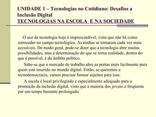 UNIDADE 1 – Tecnologias no Cotidiano: Desafios a
Inclusão Digital
TECNOLOGIAS NA ESCOLA E NA SOCIEDADE


   O uso da tecnologia hoje é imprescindível, visto que não há como
retroceder no campo tecnológico. As mídias se tornaram cada vez mais
acessíveis. De modo geral, pode-se dizer que a tecnologia abre muitas
possibilidades, mas a determinação do que se torna realidade, dentro do
que é possível, é do âmbito político.
    Sabe-se que o mercado de trabalho abre as portas mais facilmente para
quem está inserido no mundo digital. Então, se queremos a
tecnodemocracia, vamos precisar formar sujeitos para isso.
    A escola é local privilegiado e especialmente adequado para a
promoção da inclusão digital, visto que a maioria dos jovens a freqüenta
por um tempo bastante prolongado.
 