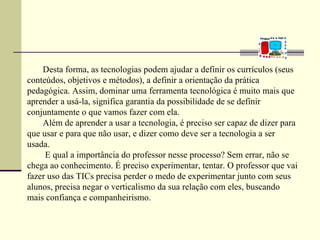 Desta forma, as tecnologias podem ajudar a definir os currículos (seus
conteúdos, objetivos e métodos), a definir a orientação da prática
pedagógica. Assim, dominar uma ferramenta tecnológica é muito mais que
aprender a usá-la, significa garantia da possibilidade de se definir
conjuntamente o que vamos fazer com ela.
    Além de aprender a usar a tecnologia, é preciso ser capaz de dizer para
que usar e para que não usar, e dizer como deve ser a tecnologia a ser
usada.
     E qual a importância do professor nesse processo? Sem errar, não se
chega ao conhecimento. É preciso experimentar, tentar. O professor que vai
fazer uso das TICs precisa perder o medo de experimentar junto com seus
alunos, precisa negar o verticalismo da sua relação com eles, buscando
mais confiança e companheirismo.
 