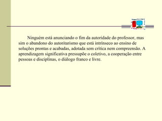 Ninguém está anunciando o fim da autoridade do professor, mas
sim o abandono do autoritarismo que está intrínseco ao ensino de
soluções prontas e acabadas, adotada sem crítica nem compreensão. A
aprendizagem significativa pressupõe o coletivo, a cooperação entre
pessoas e disciplinas, o diálogo franco e livre.
 