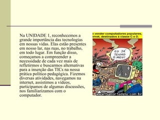 Na UNIDADE 1, reconhecemos a
grande importância das tecnologias
em nossas vidas. Elas estão presentes
em nosso lar, nas ruas, no trabalho,
em todo lugar. Em função disso,
começamos a compreender a
necessidade de cada vez mais de
refletirmos e buscarmos alternativas
para a inserção das TICs na nossa
prática político pedagógica. Fizemos
diversas atividades, navegamos na
internet, assistimos a vídeos,
participamos de algumas discussões,
nos familiarizamos com o
computador.
 